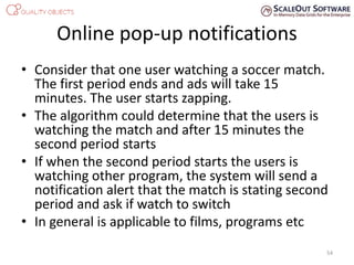 Online pop-up notifications
• Consider that one user watching a soccer match.
The first period ends and ads will take 15
minutes. The user starts zapping.
• The algorithm could determine that the users is
watching the match and after 15 minutes the
second period starts
• If when the second period starts the users is
watching other program, the system will send a
notification alert that the match is stating second
period and ask if watch to switch
• In general is applicable to films, programs etc
54
 