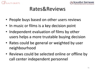 Rates&Reviews
• People buys based on other users reviews
• In music or films is a key decision point
• Independent evaluation of films by other
users helps a more trustable buying decision
• Rates could be general or weighted by user
neighbourhood
• Reviews could be selected online or offline by
call center independent personnel
56
 