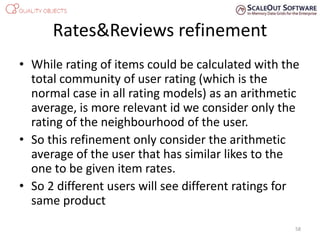 Rates&Reviews refinement
• While rating of items could be calculated with the
total community of user rating (which is the
normal case in all rating models) as an arithmetic
average, is more relevant id we consider only the
rating of the neighbourhood of the user.
• So this refinement only consider the arithmetic
average of the user that has similar likes to the
one to be given item rates.
• So 2 different users will see different ratings for
same product
58
 