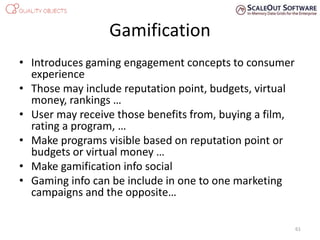 Gamification
• Introduces gaming engagement concepts to consumer
experience
• Those may include reputation point, budgets, virtual
money, rankings …
• User may receive those benefits from, buying a film,
rating a program, …
• Make programs visible based on reputation point or
budgets or virtual money …
• Make gamification info social
• Gaming info can be include in one to one marketing
campaigns and the opposite…
61
 