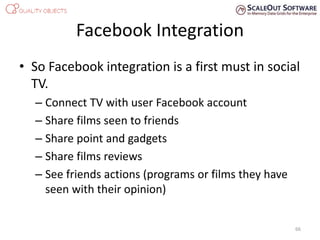 Facebook Integration
• So Facebook integration is a first must in social
TV.
– Connect TV with user Facebook account
– Share films seen to friends
– Share point and gadgets
– Share films reviews
– See friends actions (programs or films they have
seen with their opinion)
66
 
