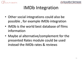 IMDb Integration
• Other social integrations could also be
possible , for example IMDb integration
• IMDb is the world best database of films
information
• Maybe al alternative/complement for the
presented Rates module could be used
instead the IMDb rates & reviews
71
 
