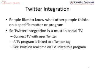 Twitter Integration
• People likes to know what other people thinks
on a specific matter or program
• So Twitter integration is a must in social TV.
– Connect TV with user Twitter
– A TV program is linked to a Twitter tag
– See Twits on real time on TV linked to a program
73
 