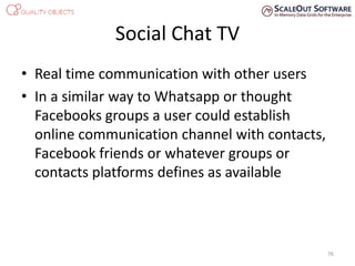 Social Chat TV
• Real time communication with other users
• In a similar way to Whatsapp or thought
Facebooks groups a user could establish
online communication channel with contacts,
Facebook friends or whatever groups or
contacts platforms defines as available
76
 