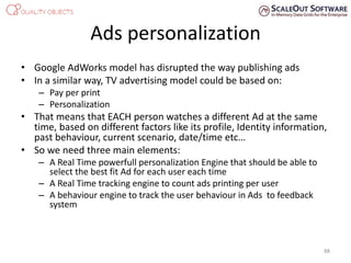 Ads personalization
• Google AdWorks model has disrupted the way publishing ads
• In a similar way, TV advertising model could be based on:
– Pay per print
– Personalization
• That means that EACH person watches a different Ad at the same
time, based on different factors like its profile, Identity information,
past behaviour, current scenario, date/time etc…
• So we need three main elements:
– A Real Time powerfull personalization Engine that should be able to
select the best fit Ad for each user each time
– A Real Time tracking engine to count ads printing per user
– A behaviour engine to track the user behaviour in Ads to feedback
system
88
 