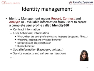 Identity management
• Identity Management means Record, Connect and
Analyze ALL available information from users to create
a complete user profile called Identity360
– Contract information
– User behavioral information
• What, when are user preferences and interests (programs, films…)
• Watching, zapping and TV usage behavior
• Navigation and search behavior
• Buying behavior
– Social information (Facebook, twitter…)
– Service contacts and call center iterations
– …
91
 