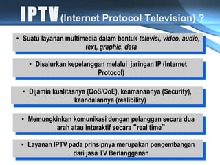 I P T V (Internet Protocol Television) ?
•  Suatu layanan multimedia dalam bentuk televisi, video, audio,
                       text, graphic, data

    •  Disalurkan kepelanggan melalui jaringan IP (Internet
                           Protocol)

  •  Dijamin kualitasnya (QoS/QoE), keamanannya (Security),
                     keandalannya (realibility)

 •  Memungkinkan komunikasi dengan pelanggan secara dua
            arah atau interaktif secara real time

 •  Layanan IPTV pada prinsipnya merupakan pengembangan
                  dari jasa TV Berlangganan
 