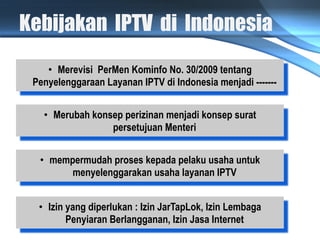 Kebijakan IPTV di Indonesia
    •  Merevisi PerMen Kominfo No. 30/2009 tentang
 Penyelenggaraan Layanan IPTV di Indonesia menjadi -------


   •  Merubah konsep perizinan menjadi konsep surat
                  persetujuan Menteri


  •  mempermudah proses kepada pelaku usaha untuk
         menyelenggarakan usaha layanan IPTV


  •  Izin yang diperlukan : Izin JarTapLok, Izin Lembaga
          Penyiaran Berlangganan, Izin Jasa Internet
 