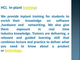 HCL In-plant training:
We provide Inplant training for students to
enrich their knowledge on software
,hardware and networking. We also give
them exposure in real time
industry knowledge. Trainers are delivering, a
relevant and guided learning skill that
combines lecture and practice to deliver what
you need to know about a product
or technology.
 