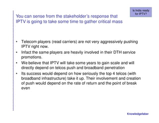 Is India ready
                                                                     for IPTV?
You can sense from the stakeholder’s response that
IPTV is going to take some time to gather critical mass



•   Telecom players (read carriers) are not very aggressively pushing
    IPTV right now.
•   Infact the same players are heavily involved in their DTH service
    promotions.
•   We believe that IPTV will take some years to gain scale and will
    directly depend on telcos push and broadband penetration
•   Its success would depend on how seriously the top 4 telcos (with
    broadband infrastructure) take it up. Their involvement and creation
    of push would depend on the rate of return and the point of break
    even




                                                                Knowledgefaber
 