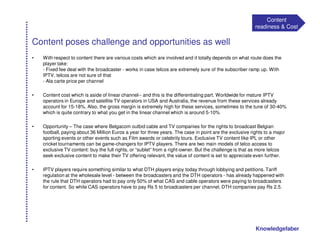 Content
                                                                                                          readiness & Cost

Content poses challenge and opportunities as well
•   With respect to content there are various costs which are involved and it totally depends on what route does the
    player take:
    - Fixed fee deal with the broadcaster - works in case telcos are extremely sure of the subscriber ramp up. With
    IPTV, telcos are not sure of that
    - Ala carte price per channel

•   Content cost which is aside of linear channel-- and this is the differentiating part. Worldwide for mature IPTV
    operators in Europe and satellite TV operators in USA and Australia, the revenue from these services already
    account for 15-18%. Also, the gross margin is extremely high for these services, sometimes to the tune of 30-40%
    which is quite contrary to what you get in the linear channel which is around 5-10%

•   Opportunity – The case where Belgacom outbid cable and TV companies for the rights to broadcast Belgian
    football, paying about 36 Million Euros a year for three years. The case in point are the exclusive rights to a major
    sporting events or other events such as Film awards or celebrity tours. Exclusive TV content like IPL or other
    cricket tournaments can be game-changers for IPTV players. There are two main models of telco access to
    exclusive TV content: buy the full rights, or “sublet” from a right-owner. But the challenge is that as more telcos
    seek exclusive content to make their TV offering relevant, the value of content is set to appreciate even further.

•   IPTV players require something similar to what DTH players enjoy today through lobbying and petitions. Tariff
    regulation at the wholesale level - between the broadcasters and the DTH operators - has already happened with
    the rule that DTH operators had to pay only 50% of what CAS and cable operators were paying to broadcasters
    for content. So while CAS operators have to pay Rs 5 to broadcasters per channel, DTH companies pay Rs 2.5.




                                                                                                          Knowledgefaber
 