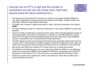 Will the
Cost per line for IPTV is high and the number of                                                    companies
                                                                                                   make or lose
subscribers are still very low; break-even might take                                                money?
several years but telcos would go for it
•   The cost per line for providing IPTV services for a Telco is in the range of $1000 to $2000 per
    user. Main components of cost being Access and head-end technology, Transport network and
    technology, Software & video platform technology.
•   For players with a network in place (all top telcos in India), cost per line would be in the range of
    $1000
•   The cost of setting up is high for a brand-new rollout and is in the range of $2000 for a green field
    operation
•   Since the number of subscribers are going to be low, telcos need to provide aggressive pricing, to
    increase penetration. But currently, the pricing w.r.t customer i.e. cost/ MB delivered is several
    times of that in Europe and that is precisely because of the high infrastructure cost, bandwidth (
    national + international ) cost. The high prices will hinder penetration
•   The ROI is going to be pick up only slowly and the break-even would take several years (say 6 to
    10 years). Still, it makes sense for the telecom players to diversify to triple play of voice, data and
    video so as to ensure new revenue streams and ensure return on investment on their fixed lines
•   Also as the voice ARPUs are suffering, IPTV would make a lot of sense going forward
•   IPTV ARPUs for PCCW had grown at a rate of about 30% (NOW TV's ARPU in June 2008 grew
    by 28% from a year ago to HK$213) while satellite TV ARPUs for US providers such as DirecTV
    had grown at a rate of just 2%-4%. This can be seen as a positive point by the telcos in India
•   At least a 6-7 years time is expected for a telco to do break-even. Those who are able to do it
    sooner would be real winners



                                                                                              Knowledgefaber
 