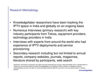 Research Methodology



• Knowledgefaber researchers have been tracking the
  IPTV space in India and globally on an ongoing basis
• Numerous Interviews (primary research) with key
  industry participants from Telcos, equipment providers,
  technology providers in India
• Interviews with experts from around the world who had
  experience of IPTV deployments and service
  provisioning
• Secondary research including but not limited to annual
  reports, company websites, journals, magazines,
  literature shared by participants, web search
  Disclaimer: Information contained in the report has been obtained from sources deemed reliable and no representation is
  made as to the accuracy thereof. Neither Knowledgefaber or its affiliates, officers, directors, employees, owners,
  representatives nor any of its data or content providers shall be liable for any errors or for any actions taken in reliance
  thereon
                                                                                                                Knowledgefaber
 