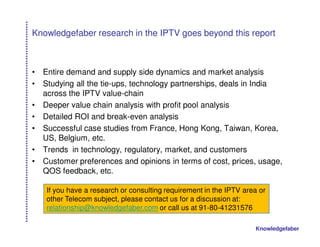 Knowledgefaber research in the IPTV goes beyond this report



•   Entire demand and supply side dynamics and market analysis
•   Studying all the tie-ups, technology partnerships, deals in India
    across the IPTV value-chain
•   Deeper value chain analysis with profit pool analysis
•   Detailed ROI and break-even analysis
•   Successful case studies from France, Hong Kong, Taiwan, Korea,
    US, Belgium, etc.
•   Trends in technology, regulatory, market, and customers
•   Customer preferences and opinions in terms of cost, prices, usage,
    QOS feedback, etc.

    If you have a research or consulting requirement in the IPTV area or
    other Telecom subject, please contact us for a discussion at:
    relationship@knowledgefaber.com or call us at 91-80-41231576

                                                                    Knowledgefaber
 