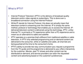 What is IPTV?


•   Internet Protocol Television (IPTV) is the delivery of broadcast-quality
    television and/or video signals to subscribers. This is done over a
    broadband connection using the Internet Protocol
•   While IP stands for Internet Protocol, this does not actually mean that
    television content is streaming over the Internet. IP is simply the same
    method, protocol or technology that enables you to access the Internet. IP-
    delivered television content is delivered using this technology. IPTV, unlike
    Internet TV, is primarily a TV experience rather than a PC experience and is
    meant as an alternative to cable and satellite
•   IPTV operates on a premise that's different from traditional satellite or cable
    television. In IPTV only selected programming and on-demand content are
    delivered to the consumer, while on satellite and cable, all channels are
    being pushed all the time to the consumer's home.
•   IPTV's ability to provide two-way communication (you request a programme
    from the TV guide and the programme is delivered to you) offers interactivity
    for the customer. Movies, past TV shows and other content can be
    distributed on demand, and service providers can tailor the requested
    content and advertising based on the customer's preferences
                                                                        Knowledgefaber
 