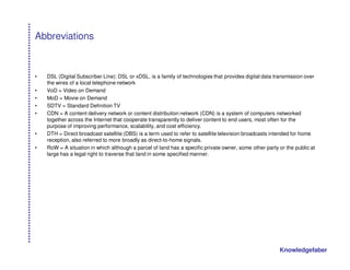 Abbreviations


•   DSL (Digital Subscriber Line): DSL or xDSL, is a family of technologies that provides digital data transmission over
    the wires of a local telephone network
•   VoD = Video on Demand
•   MoD = Movie on Demand
•   SDTV = Standard Definition TV
•   CDN = A content delivery network or content distribution network (CDN) is a system of computers networked
    together across the Internet that cooperate transparently to deliver content to end users, most often for the
    purpose of improving performance, scalability, and cost efficiency.
•   DTH = Direct broadcast satellite (DBS) is a term used to refer to satellite television broadcasts intended for home
    reception, also referred to more broadly as direct-to-home signals.
•   RoW = A situation in which although a parcel of land has a specific private owner, some other party or the public at
    large has a legal right to traverse that land in some specified manner.




                                                                                                        Knowledgefaber
 