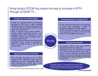 Hong Kong’s PCCW has shown the way to succeed in IPTV
through its NOW TV…

       Turning Free TV into Money Maker                                             Strong Infrastructure to Support IPTV

 • PCCW, the incumbent carrier in Hong Kong
   launched its IPTV back in 2003, providing                                    • PCCW reports that 93 percent of households
   broadband customers with a set-top box and                                     in Hong Kong experience 6 Mbps of
   23 TV channels as a starter pack all for free                                  downstream speed on its ADSL network.
   under the name NOW TV.                                                       • PCCW now delivers more than 160 channels
 • Later It secured some unique content --                                        to its customers over VDSL and fiber-to-the-
   namely, English Premiership soccer -- and                                      home (FTTH) broadband connections.
   developed some IPTV channels of its own,
   including multiple sports channels and a
   business news service.
 • PCCW’s exclusive offerings forced end-users
   interested in such content to subscribe to
                                                                 PCCW                        Attaining Dual Benefits
   NOW TV, thereby turning a free TV into
   money maker.                                                                 • As intended, NOW TV has made PCCW’s
                                                                                  broadband service more attractive.
                                                                                • Additionally, since the introduction of NOW
                                                                                  TV, customer loss has halved to less than 1
        Significant Growth over the Years                                         percent, clearly indicating increased loyalty
                                                                                  levels, thus ensuring continued revenues for
                                                                                  broadband while gaining additional revenues
 • From 361,000 subscribers at end of 2004,
                                                                                  through IPTV.
   PCCW’s IPTV subscriber base grew to
   932,000 by the end of September 2008, of
   which 668,000 pay monthly fees to buy
   additional channels or IPTV packages.                          By pulling together an impressive and exclusive list of
                                                                  content along with supporting advanced infrastructure,
                                                                   PCCW has become the world’s largest IPTV provider
Source: Industry Interview, Pyramid research, Industry reports
                                                                                                                 Knowledgefaber
 