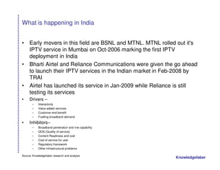 What is happening in India


•    Early movers in this field are BSNL and MTNL. MTNL rolled out it's
     IPTV service in Mumbai on Oct-2006 marking the first IPTV
     deployment in India
•    Bharti Airtel and Reliance Communications were given the go ahead
     to launch their IPTV services in the Indian market in Feb-2008 by
     TRAI
•    Airtel has launched its service in Jan-2009 while Reliance is still
     testing its services
•    Drivers –
       –    Interactivity
       –    Value added services
       –    Customer-end benefit
       –    Fuelling broadband demand

•    Inhibitors–
       –    Broadband penetration and n/w capability
       –    QOS (Quality of service)
       –    Content Readiness and cost
       –    Cost of service for user
       –    Regulatory framework
       –    Other infrastructural problems

Source: Knowledgefaber research and analysis
                                                               Knowledgefaber
 