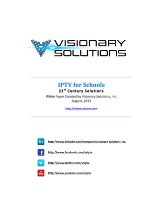  
	
  
	
  
	
  
	
  
	
  
	
  
	
  
	
  
	
  
	
  
	
  
_______________________________________________________________________	
  
	
  
IPTV	
  for	
  Schools	
  
21st
	
  Century	
  Solutions	
  
White	
  Paper	
  Created	
  by	
  Visionary	
  Solutions,	
  Inc.	
  
August,	
  2013	
  
	
  
http://www.vsicam.com	
  
	
  
_______________________________________________________________________	
  
	
  
	
  
	
  
	
  
	
  
	
  
	
  	
  	
  	
  
http://www.linkedin.com/company/visionary-­‐solutions-­‐inc.
	
  	
  
	
  
	
  	
  	
  	
  
http://www.facebook.com/vsiptv
	
  	
  	
  
	
  	
  	
  	
  	
  	
  
	
  	
  	
  	
  
http://www.twitter.com/vsiptv
	
   	
  
	
  	
  	
  	
  
http://www.youtube.com/vsiptv
	
  
	
  
	
  
	
  
	
  
	
  
 