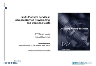 Multi-Platform Services:  Increase Service Provisioning  and Decrease Costs IPTV Forum London 26th of March 2009 Thomas Grota   Head of Center of Excellence New Media Detecon International GmbH Think forward Designing Future Business 
