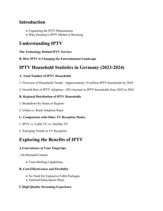 Introduction
 Unpacking the IPTV Phenomenon
 Why Germany's IPTV Market is Booming
Understanding IPTV
The Technology Behind IPTV Services
B. How IPTV is Changing the Entertainment Landscape
IPTV Household Statistics in Germany (2023-2024)
A. Total Number of IPTV Households
1. Overview of Household Trends - Approximately 10 million IPTV households by 2024
2. Growth Rate of IPTV Adoption - 20% increase in IPTV households from 2023 to 2024
B. Regional Distribution of IPTV Households
1. Breakdown by States or Regions
2. Urban vs. Rural Adoption Rates
C. Comparison with Other TV Reception Modes
1. IPTV vs. Cable TV vs. Satellite TV
2. Emerging Trends in TV Reception
Exploring the Benefits of IPTV
A.Convenience at Your Fingertips
. On-Demand Content
 Time-Shifting Capabilities
B. Cost-Effectiveness and Flexibility
 No Need for Expensive Cable Packages
 Tailored Subscription Plans
C.High-Quality Streaming Experience
 