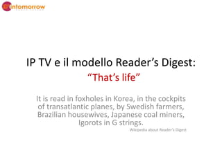 IP TV e il modello Reader’s Digest:“That’s life” It is read in foxholes in Korea, in the cockpits of transatlantic planes, by Swedish farmers, Brazilian housewives, Japanese coal miners, Igorots in G strings.  Wikipedia about Reader’s Digest  