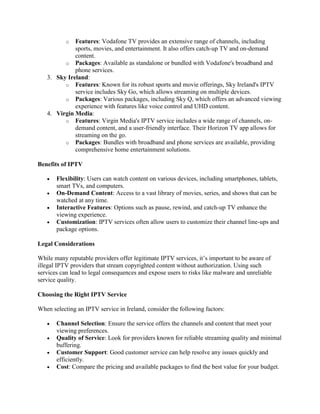 o Features: Vodafone TV provides an extensive range of channels, including
sports, movies, and entertainment. It also offers catch-up TV and on-demand
content.
o Packages: Available as standalone or bundled with Vodafone's broadband and
phone services.
3. Sky Ireland:
o Features: Known for its robust sports and movie offerings, Sky Ireland's IPTV
service includes Sky Go, which allows streaming on multiple devices.
o Packages: Various packages, including Sky Q, which offers an advanced viewing
experience with features like voice control and UHD content.
4. Virgin Media:
o Features: Virgin Media's IPTV service includes a wide range of channels, on-
demand content, and a user-friendly interface. Their Horizon TV app allows for
streaming on the go.
o Packages: Bundles with broadband and phone services are available, providing
comprehensive home entertainment solutions.
Benefits of IPTV
 Flexibility: Users can watch content on various devices, including smartphones, tablets,
smart TVs, and computers.
 On-Demand Content: Access to a vast library of movies, series, and shows that can be
watched at any time.
 Interactive Features: Options such as pause, rewind, and catch-up TV enhance the
viewing experience.
 Customization: IPTV services often allow users to customize their channel line-ups and
package options.
Legal Considerations
While many reputable providers offer legitimate IPTV services, it’s important to be aware of
illegal IPTV providers that stream copyrighted content without authorization. Using such
services can lead to legal consequences and expose users to risks like malware and unreliable
service quality.
Choosing the Right IPTV Service
When selecting an IPTV service in Ireland, consider the following factors:
 Channel Selection: Ensure the service offers the channels and content that meet your
viewing preferences.
 Quality of Service: Look for providers known for reliable streaming quality and minimal
buffering.
 Customer Support: Good customer service can help resolve any issues quickly and
efficiently.
 Cost: Compare the pricing and available packages to find the best value for your budget.
 