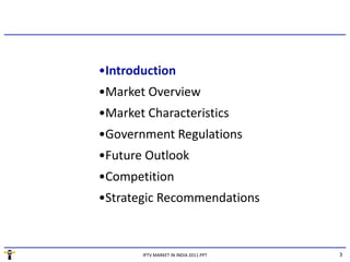 •Introduction
   t oduct o
•Market Overview
•Market Characteristics
•Market Characteristics
•Government Regulations
•Future Outlook
•Competition
•Strategic Recommendations



       IPTV MARKET IN INDIA 2011.PPT   3
 