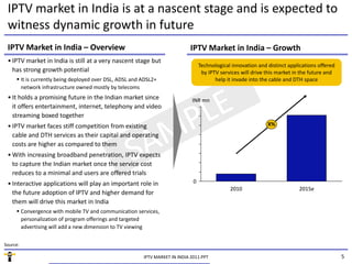 IPTV market in India is at a nascent stage and is expected to 
 witness dynamic growth in future
 IPTV Market in India – Overview                                              IPTV Market in India – Growth
 • IPTV market in India is still at a very nascent stage but 
                                                                                    Technological innovation and distinct applications offered 
   has strong growth potential                                                       by IPTV services will drive this market in the future and 
      It is currently being deployed over DSL, ADSL and ADSL2+                            help it invade into the cable and DTH space
       network infrastructure owned mostly by telecoms
 • It holds a promising future in the Indian market since                      INR mn
   it offers entertainment, internet, telephony and video 
   streaming boxed together 
           i b d          h
 • IPTV market faces stiff competition from existing                                                             X%
   cable and DTH services as their capital and operating 
   costs are higher as compared to them
 • With increasing broadband penetration, IPTV expects 
   to capture the Indian market once the service cost 
   reduces to a minimal and users are offered trials
 • Interactive applications will play an important role in                      0
                                                                                                 2010                          2015e
   the future adoption of IPTV and higher demand for 
   them will drive this market in India
      Convergence with mobile TV and communication services, 
       personalization of program offerings and targeted 
       advertising will add a new dimension to TV viewing
       advertising will add a new dimension to TV viewing

Source:

                                                          IPTV MARKET IN INDIA 2011.PPT                                                           5
 