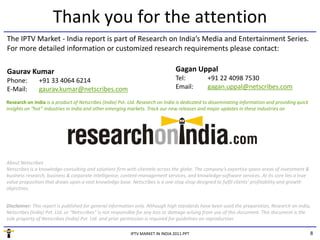 Thank you for the attention
The IPTV Market ‐ India report is part of Research on India’s Media and Entertainment Series. 
For more detailed information or customized research requirements please contact:

Gaurav Kumar                                                                    Gagan Uppal
                                                                                Gagan Uppal
Phone:         +91 33 4064 6214                                                 Tel:          +91 22 4098 7530
E‐Mail:        gaurav.kumar@netscribes.com                                      Email:        gagan.uppal@netscribes.com

Research on India is a product of Netscribes (India) Pvt. Ltd. Research on India is dedicated to disseminating information and providing quick 
Research on India is a product of Netscribes (India) Pvt Ltd Research on India is dedicated to disseminating information and providing quick
insights on “hot” industries in India and other emerging markets. Track our new releases and major updates in these industries on




About Netscribes
Netscribes is a knowledge‐consulting and solutions firm with clientele across the globe. The company’s expertise spans areas of investment & 
                        g          g                f                             g             p y      p         p              f
business research, business & corporate intelligence, content‐management services, and knowledge‐software services. At its core lies a true 
value proposition that draws upon a vast knowledge base. Netscribes is a one‐stop shop designed to fulfil clients’ profitability and growth 
objectives.


Disclaimer: This report is published for general information only. Although high standards have been used the preparation, Research on India, 
Disclaimer: This report is published for general information only Although high standards have been used the preparation Research on India
Netscribes (India) Pvt. Ltd. or “Netscribes” is not responsible for any loss or damage arising from use of this document. This document is the 
sole property of Netscribes (India) Pvt. Ltd. and prior permission is required for guidelines on reproduction.

                                                          IPTV MARKET IN INDIA 2011.PPT                                                           8
 