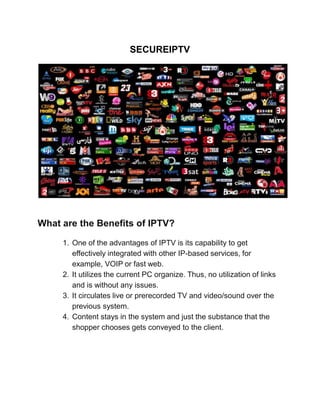 SECUREIPTV
What are the Benefits of IPTV?
1. One of the advantages of IPTV is its capability to get
effectively integrated with other IP-based services, for
example, VOIP or fast web.
2. It utilizes the current PC organize. Thus, no utilization of links
and is without any issues.
3. It circulates live or prerecorded TV and video/sound over the
previous system.
4. Content stays in the system and just the substance that the
shopper chooses gets conveyed to the client.
 