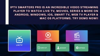 IPTV SMARTERS PRO IS AN INCREDIBLE VIDEO STREAMING
IPTV SMARTERS PRO IS AN INCREDIBLE VIDEO STREAMING
IPTV SMARTERS PRO IS AN INCREDIBLE VIDEO STREAMING
PLAYER TO WATCH LIVE TV, MOVIES, SERIES & MORE ON
PLAYER TO WATCH LIVE TV, MOVIES, SERIES & MORE ON
PLAYER TO WATCH LIVE TV, MOVIES, SERIES & MORE ON
ANDROID, WINDOWS, IOS, SMART TV, WEB TV PLAYER &
ANDROID, WINDOWS, IOS, SMART TV, WEB TV PLAYER &
ANDROID, WINDOWS, IOS, SMART TV, WEB TV PLAYER &
MAC OS PLATFORMS. TRY DEMO NOW!!
MAC OS PLATFORMS. TRY DEMO NOW!!
MAC OS PLATFORMS. TRY DEMO NOW!!
 