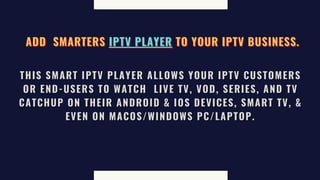 ADD
ADD
ADD SMARTERS
SMARTERS
SMARTERS IPTV PLAYER
IPTV PLAYER
IPTV PLAYER TO YOUR IPTV BUSINESS.
TO YOUR IPTV BUSINESS.
TO YOUR IPTV BUSINESS.
THIS SMART IPTV PLAYER ALLOWS YOUR IPTV CUSTOMERS
THIS SMART IPTV PLAYER ALLOWS YOUR IPTV CUSTOMERS
THIS SMART IPTV PLAYER ALLOWS YOUR IPTV CUSTOMERS
OR END-USERS TO WATCH
OR END-USERS TO WATCH
OR END-USERS TO WATCH LIVE TV, VOD, SERIES, AND TV
LIVE TV, VOD, SERIES, AND TV
LIVE TV, VOD, SERIES, AND TV
CATCHUP ON THEIR ANDROID & IOS DEVICES, SMART TV, &
CATCHUP ON THEIR ANDROID & IOS DEVICES, SMART TV, &
CATCHUP ON THEIR ANDROID & IOS DEVICES, SMART TV, &
EVEN ON MACOS/WINDOWS PC/LAPTOP.
EVEN ON MACOS/WINDOWS PC/LAPTOP.
EVEN ON MACOS/WINDOWS PC/LAPTOP.
 