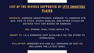 LIST OF THE DEVICES SUPPORTED BY IPTV SMARTERS
PLAYER
ANDROID: ANDROID SMARTPHONES, ANDROID TV, ANDROID STB
BOX, FIRE TV STICK, NVIDIA SHIELDS, AND OTHER STICKS OR
DEVICES THAT ARE BASED ON ANDROID.
IOS: IPHONE, IPAD, TVOS (APPLE TV).
SMART TV: LG & SAMSUNG (APP AVAILABLE ON THE STORE TO
DOWNLOAD).
PC/LAPTOP: WINDOWS 8/10 AND ALL VERSIONS OF MAC OS
INCLUDING THE LATEST ONES.
 