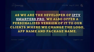 AS WE ARE THE DEVELOPER OF
AS WE ARE THE DEVELOPER OF
AS WE ARE THE DEVELOPER OF IPTV
IPTV
IPTV
SMARTERS PRO
SMARTERS PRO
SMARTERS PRO , WE ALSO OFFER A
, WE ALSO OFFER A
, WE ALSO OFFER A
PERSONALIZED VERSION OF IT TO OUR
PERSONALIZED VERSION OF IT TO OUR
PERSONALIZED VERSION OF IT TO OUR
CLIENTS WHERE WE CHANGE THE LOGO,
CLIENTS WHERE WE CHANGE THE LOGO,
CLIENTS WHERE WE CHANGE THE LOGO,
APP NAME AND PACKAGE NAME.
APP NAME AND PACKAGE NAME.
APP NAME AND PACKAGE NAME.
 