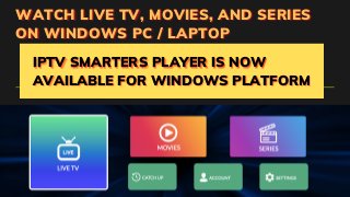 WATCH LIVE TV, MOVIES, AND SERIES
WATCH LIVE TV, MOVIES, AND SERIES
WATCH LIVE TV, MOVIES, AND SERIES
ON WINDOWS PC / LAPTOP
ON WINDOWS PC / LAPTOP
ON WINDOWS PC / LAPTOP
IPTV SMARTERS PLAYER IS NOW
IPTV SMARTERS PLAYER IS NOW
IPTV SMARTERS PLAYER IS NOW
AVAILABLE FOR WINDOWS PLATFORM
AVAILABLE FOR WINDOWS PLATFORM
AVAILABLE FOR WINDOWS PLATFORM
 