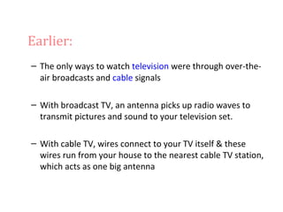 Earlier:
– The only ways to watch television were through over-the-
  air broadcasts and cable signals

– With broadcast TV, an antenna picks up radio waves to
  transmit pictures and sound to your television set.

– With cable TV, wires connect to your TV itself & these
  wires run from your house to the nearest cable TV station,
  which acts as one big antenna
 
