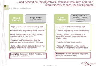 … and depend on the objectives, available resources and time
                                  requirements of each specific Operator
    IPTV STRATEGY: INFRASTRUCTURE




                                                                                                Multiple Vendors
        Closed                 Single Vendor                                     Open          (Ericsson, Thomson,
                               (e.g. Microsoft)                                Platform            Independent
       Platform                                                                                    Providers,…)


     • High upfront, scalability, recurring costs                         • Low upfront and maintenance costs

     • Small internal engineering team required                           • Internal engineering team is mandatory

     • Easy and relatively quick to go live with                          • Strong capability in driving service
     featured platform’s services                                         roadmaps, defining functionalities and
                                                                          service range
     • Services and functionalities directly
     dependent on product release roadmaps                                • Flexible and easy to customize

     • Long and uncertain response time on new                            • Responds effectively to new service
     product and service requirements                                     additions and expanding customer base


     Examples: Swisscom, British Telecom, Bell                             Examples: France Telecom, Belgacom,
     Canada, Deutsche Telekom                                              Fastweb, Telefónica, Free,




6                                                 Madrid, 2009© SVP Advisors
 