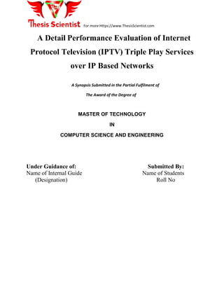 For more Https://www.ThesisScientist.com
A Detail Performance Evaluation of Internet
Protocol Television (IPTV) Triple Play Services
over IP Based Networks
A Synopsis Submitted in the Partial Fulfilment of
The Award of the Degree of
MASTER OF TECHNOLOGY
IN
COMPUTER SCIENCE AND ENGINEERING
Under Guidance of: Submitted By:
Name of Internal Guide Name of Students
(Designation) Roll No
 