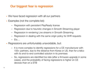 12
Our biggest fear is regression
 We have faced regression with all our partners
 Examples (not the complete list):
– Regression with persistent PlayReady license
– Regression due to heuristic changes in Smooth Streaming player
– Regression in rendering Live streams in Smooth Streaming
– Regression in dealing with the same origin policy for XHR requests
– Etc…
 Regressions are unfortunately unavoidable, but:
– It is more complex to identify regressions for a CE manufacturer with
100+ partners, due to the distance from Korea or US, than for a telco
with its end-to-end controlled solution in its premises
– So, regressions are identified too late (after a firmware upgrade in some
cases), and the probability of facing regressions is higher on CE
devices than on a STB
 