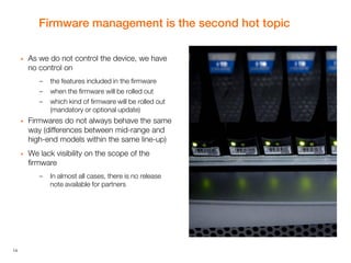 14
Firmware management is the second hot topic
 As we do not control the device, we have
no control on
– the features included in the firmware
– when the firmware will be rolled out
– which kind of firmware will be rolled out
(mandatory or optional update)
 Firmwares do not always behave the same
way (differences between mid-range and
high-end models within the same line-up)
 We lack visibility on the scope of the
firmware
– In almost all cases, there is no release
note available for partners
 