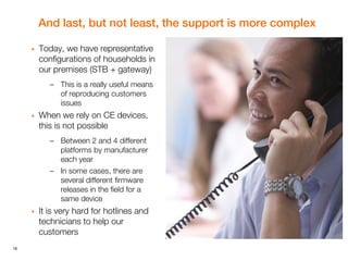 16
And last, but not least, the support is more complex
 Today, we have representative
configurations of households in
our premises (STB + gateway)
– This is a really useful means
of reproducing customers
issues
 When we rely on CE devices,
this is not possible
– Between 2 and 4 different
platforms by manufacturer
each year
– In some cases, there are
several different firmware
releases in the field for a
same device
 It is very hard for hotlines and
technicians to help our
customers
 