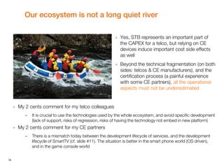 18
Our ecosystem is not a long quiet river
 Yes, STB represents an important part of
the CAPEX for a telco, but relying on CE
devices induce important cost side effects
as well
 Beyond the technical fragmentation (on both
sides: telcos & CE manufacturers), and the
certification process (a painful experience
with some CE partners), all the operational
aspects must not be underestimated
 My 2 cents comment for my telco colleagues
– It is crucial to use the technologies used by the whole ecosystem, and avoid specific development
(lack of support, risks of regression, risks of having the technology not embed in new platform)
 My 2 cents comment for my CE partners
– There is a mismatch today between the development lifecycle of services, and the development
lifecycle of SmartTV (cf. slide #11). The situation is better in the smart phone world (OS driven),
and in the game console world
 