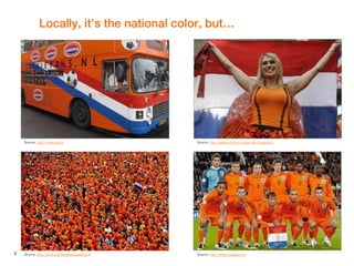 3
Locally, it’s the national color, but…
Source: http://www.youthleadersacademy.nl
Source: http://wanna-form-a-congo-line.blogspot.fr
Source: http://gretschpages.com
Source: http://www.rnw.nl
 