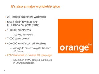 4
It’s also a major worldwide telco
 231 million customers worldwide
 €43.5 billion revenue, and
€3.4 billion net profit (2012)
 168 000 employees
– 103,000 in France
 7 000 sales points
 450 000 km of submarine cables
– enough to circumnavigate the earth
10 times!
 IPTV launched in France 10 years ago
– 5.5 million IPTV / satellite customers
in Orange countries
 