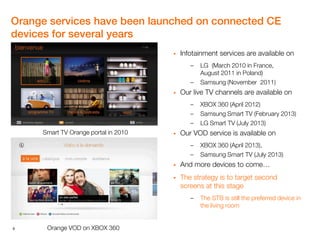 6
Orange services have been launched on connected CE
devices for several years
 Infotainment services are available on
– LG (March 2010 in France,
August 2011 in Poland)
– Samsung (November 2011)
 Our live TV channels are available on
– XBOX 360 (April 2012)
– Samsung Smart TV (February 2013)
– LG Smart TV (July 2013)
 Our VOD service is available on
– XBOX 360 (April 2013),
– Samsung Smart TV (July 2013)
 And more devices to come…
 The strategy is to target second
screens at this stage
– The STB is still the preferred device in
the living room
Smart TV Orange portal in 2010
Orange VOD on XBOX 360
 