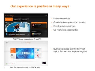 7
Our experience is positive in many ways
 Innovative devices
 Good relationship with the partners
 Constructive exchanges
 Co-marketing opportunities
 But we have also identified several
topics that we must improve together
WebTV linear channels on SmartTV
WebTV linear channels on XBOX 360
 