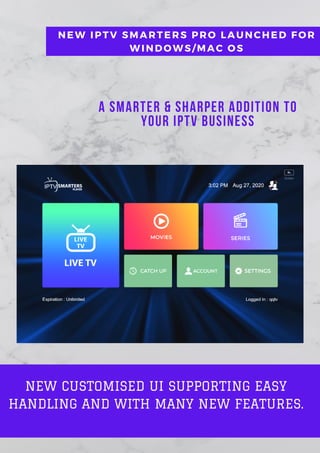 A Smarter & Sharper Addition to
your IPTV Business
NEW IPTV SMARTERS PRO LAUNCHED FOR
WINDOWS/MAC OS
NEW CUSTOMISED UI SUPPORTING EASY
HANDLING AND WITH MANY NEW FEATURES.
 