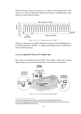 78
DTM divide todo el rango de frecuencia de 1.1 MHz en 256 subcanales de 4.3 Khz
cada uno. Al dividir en subcanales logramos que cada uno sea independiente y que
maneje sus propios flujos de señales.
Figura 3.1.2.1.3.3.1-1: Asignación de canales en DTM.67
DTM está relacionada con OFDM (Orthogonal Frecuency DivisionMultiplexing) o
C-OFDM (codificado). COFDM es utilizado generalmente para los estándares de
televisión DVB de Europa.
3.1.2.1.3.3 ARQUITECTURA IPTV SOBRE ADSL
Para realiza la instalación del servicio IPTV sobre ADSL se debe tener en cuenta
algunas partes que son sumamente importantes y se describen a continuación:
Figura 3.1.2.1.3.3.1-1: IPTV sobre la tecnología ADSL.68
67
Fuente: http://www.dspace.espol.edu.ec/bitstream/123456789/3290/1/5809.pdf
68
Fuente: http://gredes.ifto.edu.br/wp-content/uploads/LER_next-generation-iptv-services-and-
technologies.9780470163726.30212.pdf
 
