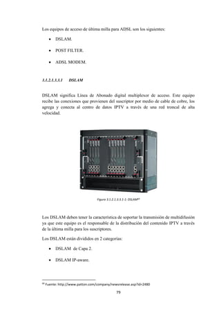 79
Los equipos de acceso de última milla para ADSL son los siguientes:
 DSLAM.
 POST FILTER.
 ADSL MODEM.
3.1.2.1.3.3.1 DSLAM
DSLAM significa Línea de Abonado digital multiplexor de acceso. Este equipo
recibe las conexiones que provienen del suscriptor por medio de cable de cobre, los
agrega y conecta al centro de datos IPTV a través de una red troncal de alta
velocidad.
Figura 3.1.2.1.3.3.1-1: DSLAM69
Los DSLAM deben tener la característica de soportar la transmisión de multidifusión
ya que este equipo es el responsable de la distribución del contenido IPTV a través
de la última milla para los suscriptores.
Los DSLAM están divididos en 2 categorías:
 DSLAM de Capa 2.
 DSLAM IP-aware.
69
Fuente: http://www.patton.com/company/newsrelease.asp?id=2480
 